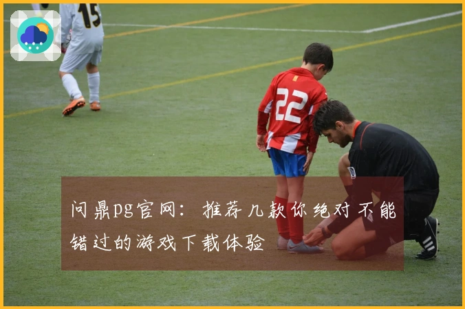 问鼎pg官网：推荐几款你绝对不能错过的游戏下载体验