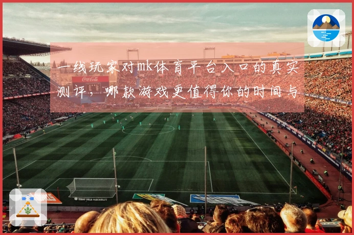 一线玩家对mk体育平台入口的真实测评，哪款游戏更值得你的时间与金钱？